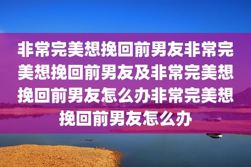 非常完美想挽回前男友非常完美想挽回前男友及非常完美想挽回前男友怎么办非常完美想挽回前男友怎么办