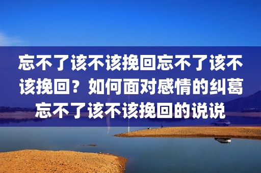 忘不了该不该挽回忘不了该不该挽回？如何面对感情的纠葛忘不了该不该挽回的说说