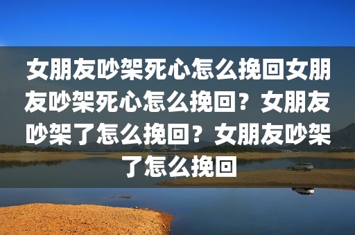 女朋友吵架死心怎么挽回女朋友吵架死心怎么挽回？女朋友吵架了怎么挽回？女朋友吵架了怎么挽回