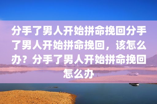 分手了男人开始拼命挽回分手了男人开始拼命挽回，该怎么办？分手了男人开始拼命挽回怎么办