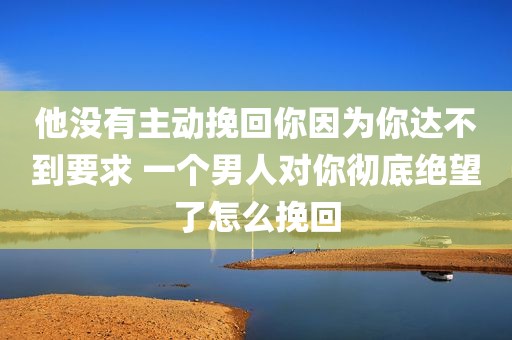 他没有主动挽回你因为你达不到要求 一个男人对你彻底绝望了怎么挽回