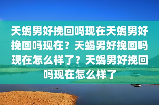 天蝎男好挽回吗现在天蝎男好挽回吗现在？天蝎男好挽回吗现在怎么样了？天蝎男好挽回吗现在怎么样了