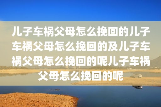 儿子车祸父母怎么挽回的儿子车祸父母怎么挽回的及儿子车祸父母怎么挽回的呢儿子车祸父母怎么挽回的呢