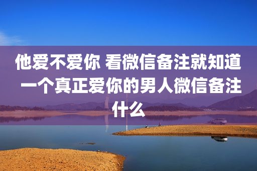 他爱不爱你 看微信备注就知道 一个真正爱你的男人微信备注什么
