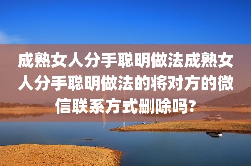 成熟女人分手聪明做法成熟女人分手聪明做法的将对方的微信联系方式删除吗?