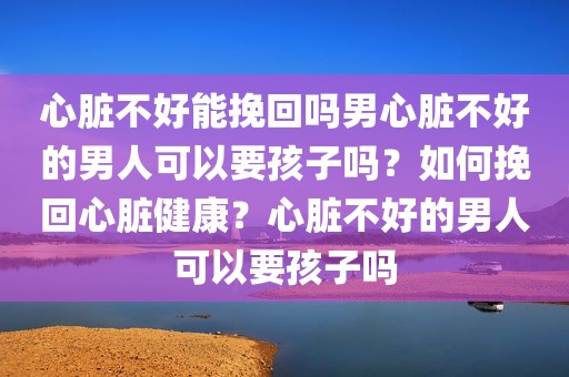 心脏不好能挽回吗男心脏不好的男人可以要孩子吗？如何挽回心脏健康？心脏不好的男人可以要孩子吗