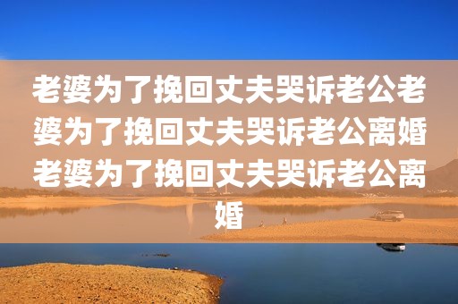 老婆为了挽回丈夫哭诉老公老婆为了挽回丈夫哭诉老公离婚老婆为了挽回丈夫哭诉老公离婚