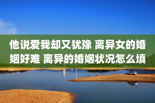 他说爱我却又犹豫 离异女的婚姻好难 离异的婚姻状况怎么填