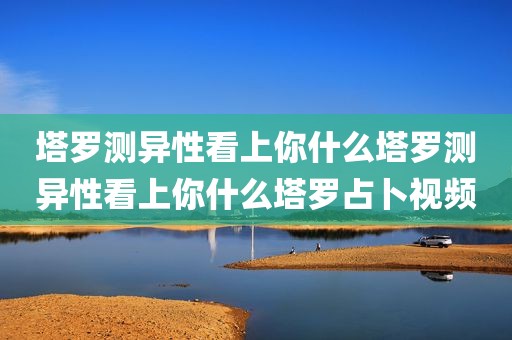 塔罗测异性看上你什么塔罗测异性看上你什么塔罗占卜视频