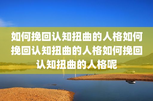 如何挽回认知扭曲的人格如何挽回认知扭曲的人格如何挽回认知扭曲的人格呢