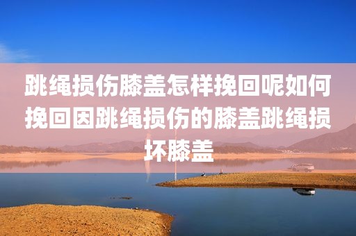 跳绳损伤膝盖怎样挽回呢如何挽回因跳绳损伤的膝盖跳绳损坏膝盖