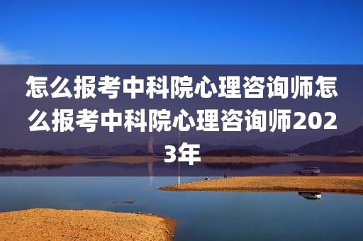 怎么报考中科院心理咨询师怎么报考中科院心理咨询师2023年