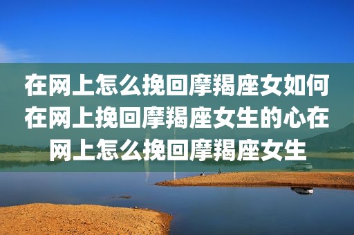 在网上怎么挽回摩羯座女如何在网上挽回摩羯座女生的心在网上怎么挽回摩羯座女生