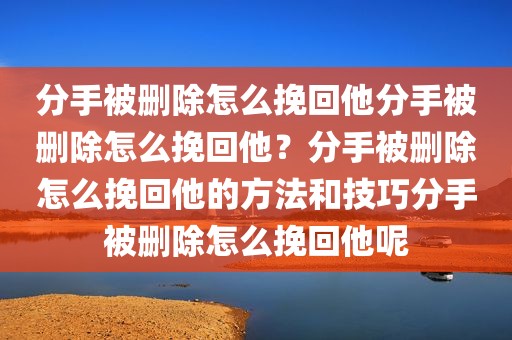分手被删除怎么挽回他分手被删除怎么挽回他？分手被删除怎么挽回他的方法和技巧分手被删除怎么挽回他呢