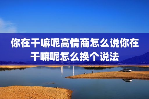 你在干嘛呢高情商怎么说你在干嘛呢怎么换个说法
