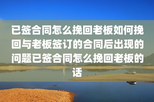 已签合同怎么挽回老板如何挽回与老板签订的合同后出现的问题已签合同怎么挽回老板的话