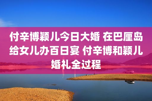 付辛博颖儿今日大婚 在巴厘岛给女儿办百日宴 付辛博和颖儿婚礼全过程