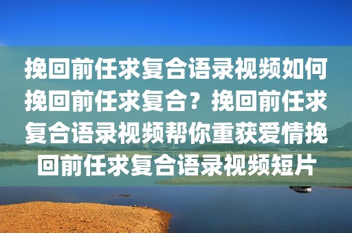 挽回前任求复合语录视频如何挽回前任求复合？挽回前任求复合语录视频帮你重获爱情挽回前任求复合语录视频短片