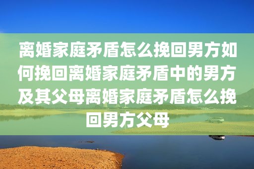 离婚家庭矛盾怎么挽回男方如何挽回离婚家庭矛盾中的男方及其父母离婚家庭矛盾怎么挽回男方父母