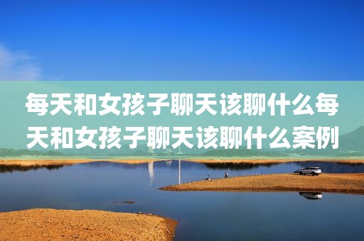 每天和女孩子聊天该聊什么每天和女孩子聊天该聊什么案例