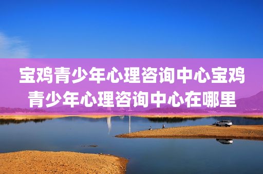 宝鸡青少年心理咨询中心宝鸡青少年心理咨询中心在哪里