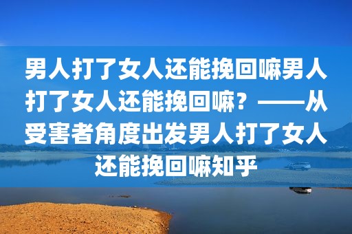 男人打了女人还能挽回嘛男人打了女人还能挽回嘛？——从受害者角度出发男人打了女人还能挽回嘛知乎