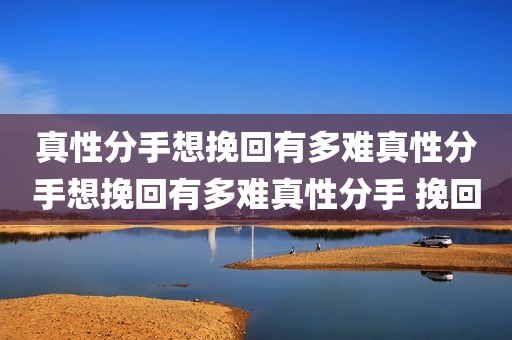 真性分手想挽回有多难真性分手想挽回有多难真性分手 挽回