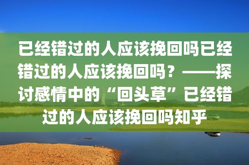 已经错过的人应该挽回吗已经错过的人应该挽回吗？——探讨感情中的“回头草”已经错过的人应该挽回吗知乎