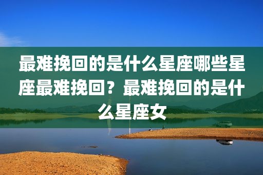 最难挽回的是什么星座哪些星座最难挽回？最难挽回的是什么星座女
