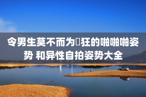 令男生莫不而为瘋狂的啪啪啪姿势 和异性自拍姿势大全