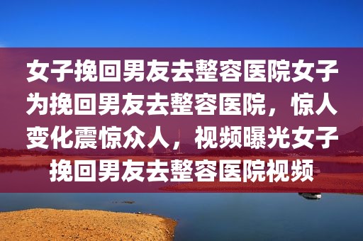 女子挽回男友去整容医院女子为挽回男友去整容医院，惊人变化震惊众人，视频曝光女子挽回男友去整容医院视频
