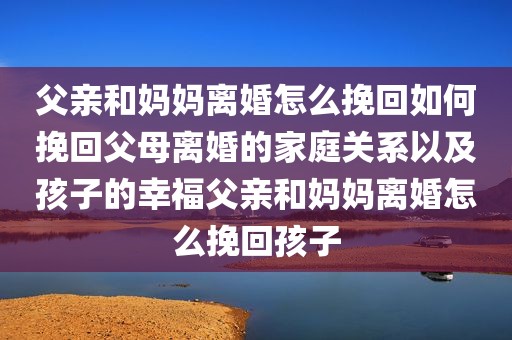 父亲和妈妈离婚怎么挽回如何挽回父母离婚的家庭关系以及孩子的幸福父亲和妈妈离婚怎么挽回孩子