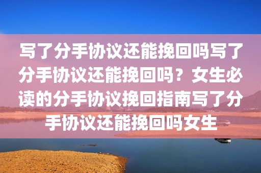 写了分手协议还能挽回吗写了分手协议还能挽回吗？女生必读的分手协议挽回指南写了分手协议还能挽回吗女生