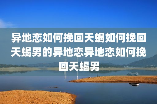 异地恋如何挽回天蝎如何挽回天蝎男的异地恋异地恋如何挽回天蝎男