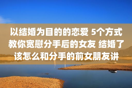 以结婚为目的的恋爱 5个方式教你宽慰分手后的女友 结婚了该怎么和分手的前女朋友讲