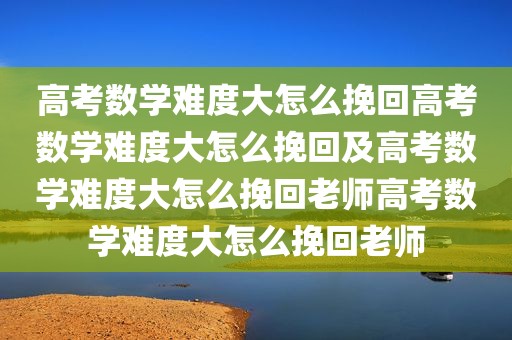 高考数学难度大怎么挽回高考数学难度大怎么挽回及高考数学难度大怎么挽回老师高考数学难度大怎么挽回老师