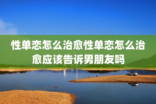 性单恋怎么治愈性单恋怎么治愈应该告诉男朋友吗