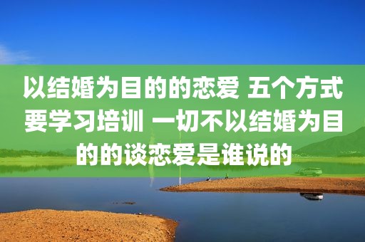 以结婚为目的的恋爱 五个方式要学习培训 一切不以结婚为目的的谈恋爱是谁说的