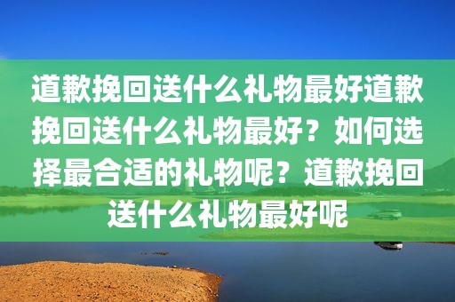 道歉挽回送什么礼物最好道歉挽回送什么礼物最好？如何选择最合适的礼物呢？道歉挽回送什么礼物最好呢