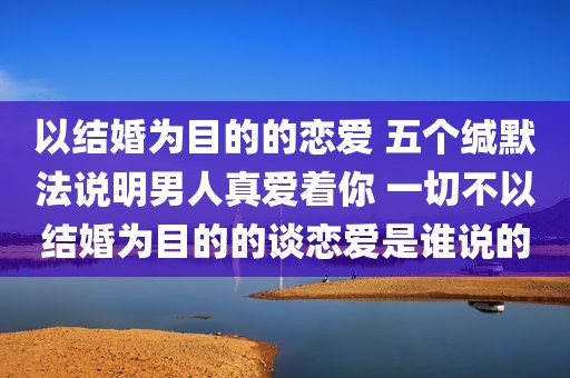 以结婚为目的的恋爱 五个缄默法说明男人真爱着你 一切不以结婚为目的的谈恋爱是谁说的