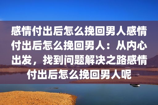 感情付出后怎么挽回男人感情付出后怎么挽回男人：从内心出发，找到问题解决之路感情付出后怎么挽回男人呢