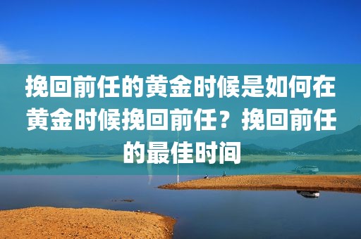 挽回前任的黄金时候是如何在黄金时候挽回前任？挽回前任的最佳时间