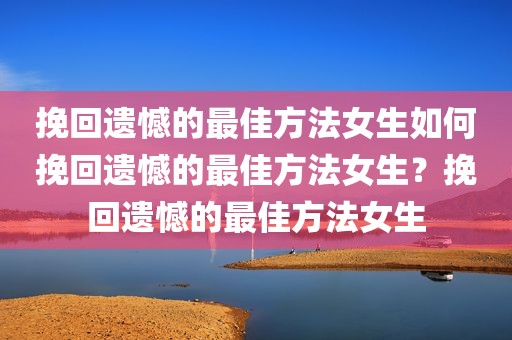 挽回遗憾的最佳方法女生如何挽回遗憾的最佳方法女生？挽回遗憾的最佳方法女生