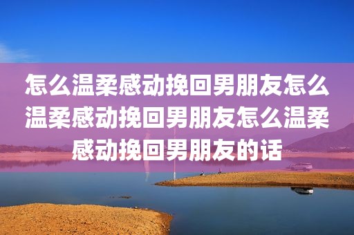 怎么温柔感动挽回男朋友怎么温柔感动挽回男朋友怎么温柔感动挽回男朋友的话