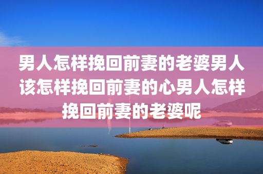 男人怎样挽回前妻的老婆男人该怎样挽回前妻的心男人怎样挽回前妻的老婆呢