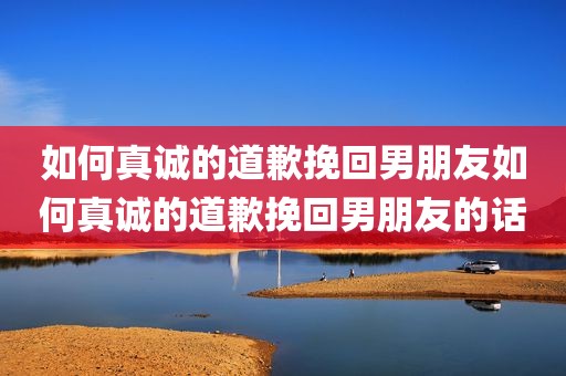 如何真诚的道歉挽回男朋友如何真诚的道歉挽回男朋友的话