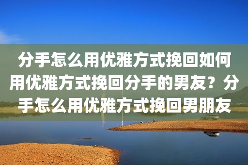分手怎么用优雅方式挽回如何用优雅方式挽回分手的男友？分手怎么用优雅方式挽回男朋友