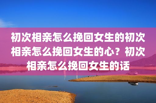 初次相亲怎么挽回女生的初次相亲怎么挽回女生的心？初次相亲怎么挽回女生的话