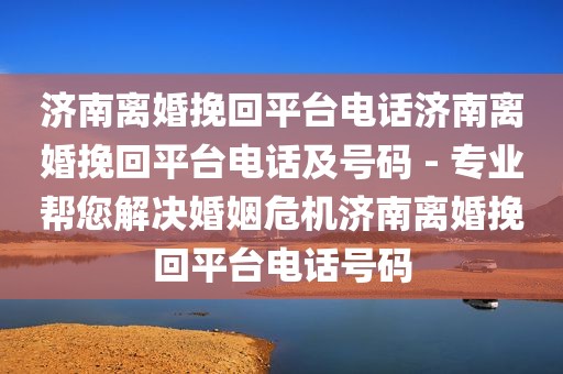 济南离婚挽回平台电话济南离婚挽回平台电话及号码 - 专业帮您解决婚姻危机济南离婚挽回平台电话号码