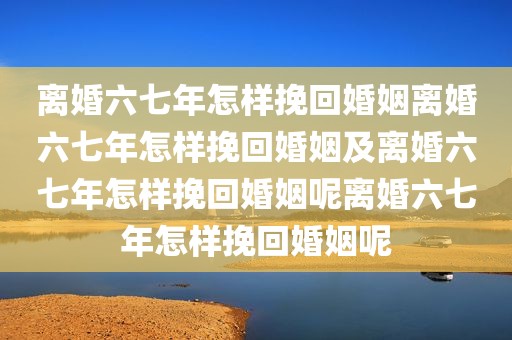 离婚六七年怎样挽回婚姻离婚六七年怎样挽回婚姻及离婚六七年怎样挽回婚姻呢离婚六七年怎样挽回婚姻呢